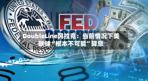 DoubleLine冈拉克：当前情况下美联储“根本不可能”降息-第3张图片