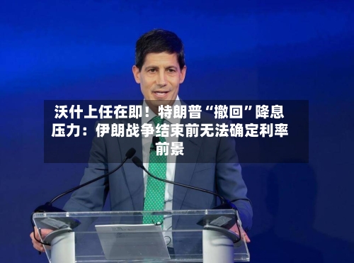 沃什上任在即！特朗普“撤回	”降息压力：伊朗战争结束前无法确定利率前景-第2张图片
