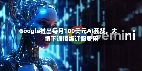 Google推出每月100美元AI套餐，大幅下调顶级订阅费用-第2张图片