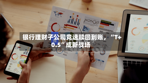 银行理财子公司竞速赎回到账，“T+0.5	”成新战场-第2张图片