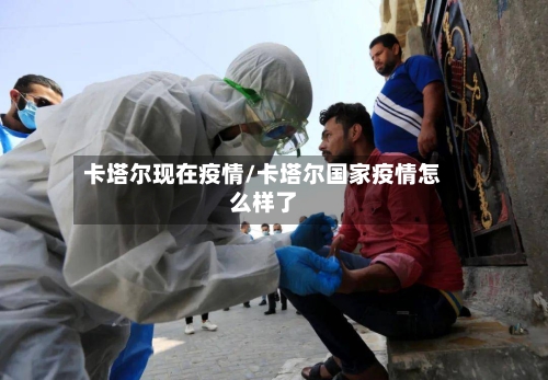 卡塔尔现在疫情/卡塔尔国家疫情怎么样了