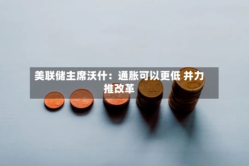 美联储主席沃什:通胀可以更低 并力推改革-第3张图片