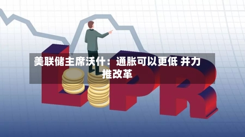 美联储主席沃什:通胀可以更低 并力推改革-第2张图片