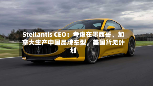 Stellantis CEO:考虑在墨西哥、加拿大生产中国品牌车型,美国暂无计划