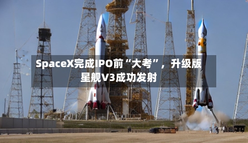 SpaceX完成IPO前“大考”,升级版星舰V3成功发射