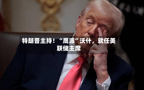 特朗普主持!“鹰派”沃什,就任美联储主席
